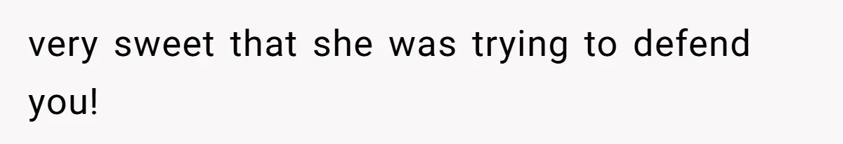 very sweet that she was trying to defend you!