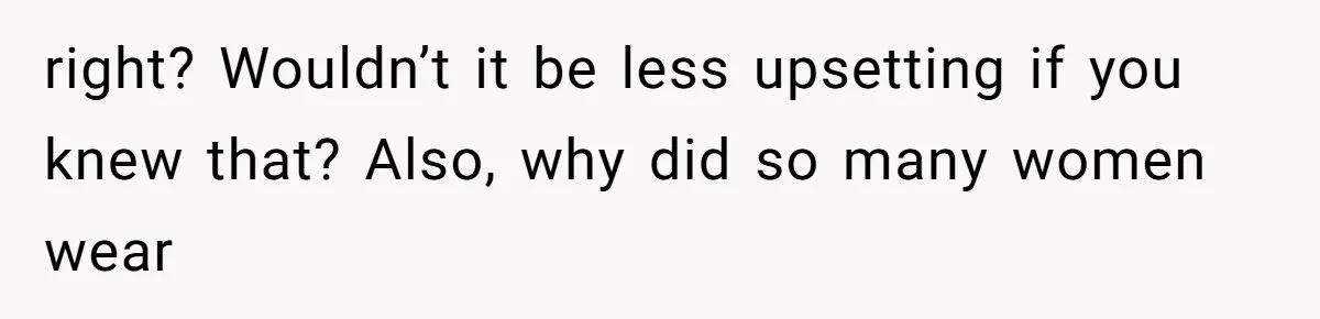 right? Wouldn’t it be less upsetting if you knew that? Also, why did so many women wear