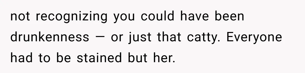not recognizing you could have been drunkenness — or just that catty. Everyone had to be stained but her.