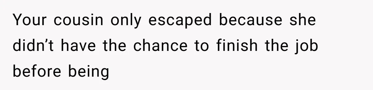 Your cousin only escaped because she didn’t have the chance to finish the job before being