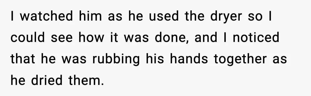 I watched him as he used the dryer so I could see how it was done, and I noticed that he was rubbing his hands together as he dried them.