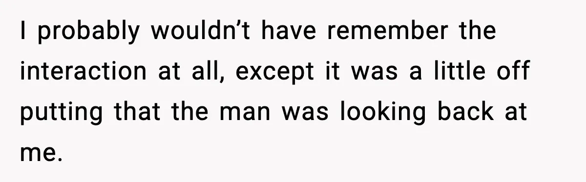 I probably wouldn’t have remember the interaction at all, except it was a little off putting that the man was looking back at me.