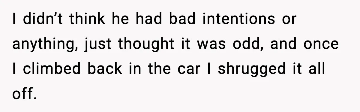 I didn’t think he had bad intentions or anything, just thought it was odd, and once I climbed back in the car I shrugged it all off.
