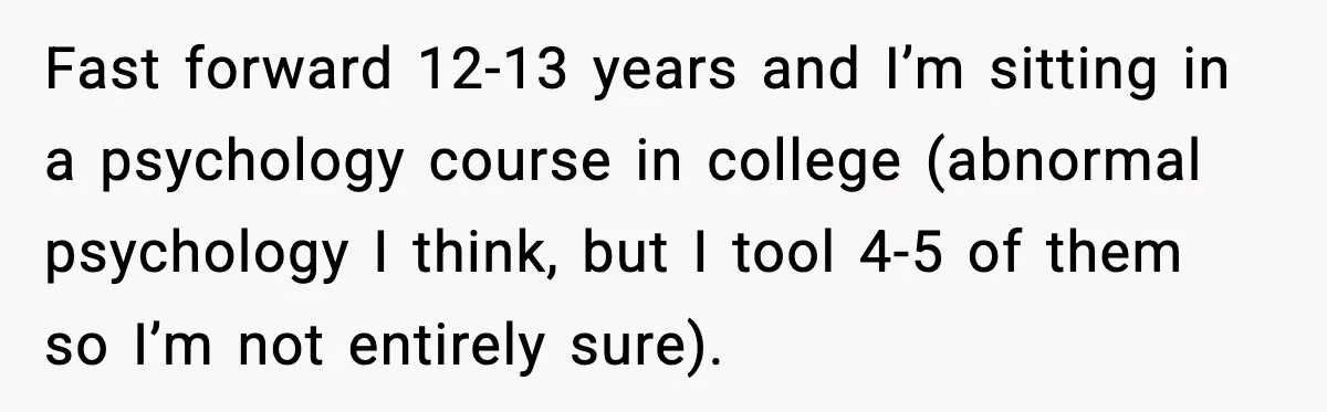 Fast forward 12-13 years and I’m sitting in a psychology course in college (abnormal psychology I think, but I tool 4-5 of them so I’m not entirely sure).
