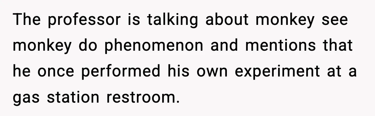 The professor is talking about monkey see monkey do phenomenon and mentions that he once performed his own experiment at a gas station restroom.