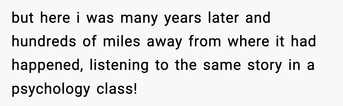 but here i was many years later and hundreds of miles away from where it had happened, listening to the same story in a psychology class!