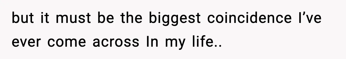 but it must be the biggest coincidence I’ve ever come across In my life.. ​