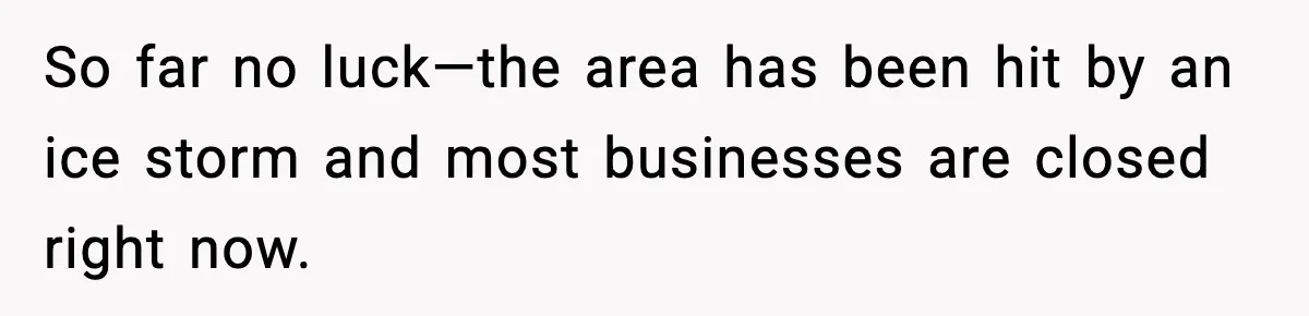 So far no luck—the area has been hit by an ice storm and most businesses are closed right now.