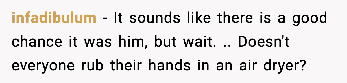infadibulum − It sounds like there is a good chance it was him, but wait. .. Doesn't everyone rub their hands in an air dryer?