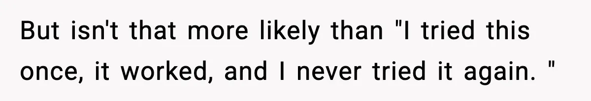 But isn't that more likely than "I tried this once, it worked, and I never tried it again. "