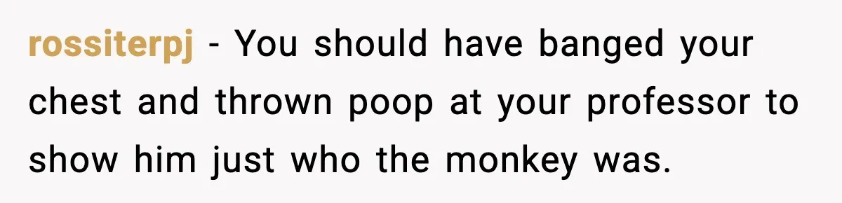 rossiterpj − You should have banged your chest and thrown poop at your professor to show him just who the monkey was.