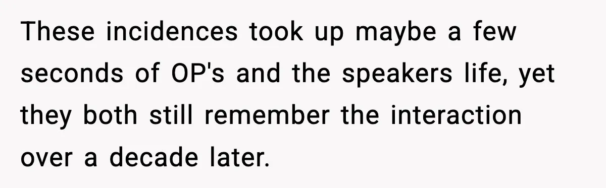 These incidences took up maybe a few seconds of OP's and the speakers life, yet they both still remember the interaction over a decade later.