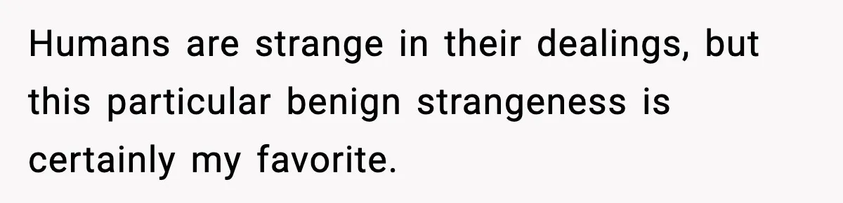 Humans are strange in their dealings, but this particular benign strangeness is certainly my favorite.