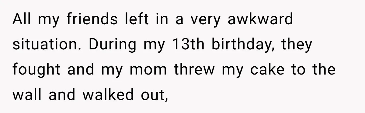 All my friends left in a very awkward situation. During my 13th birthday, they fought and my mom threw my cake to the wall and walked out,
