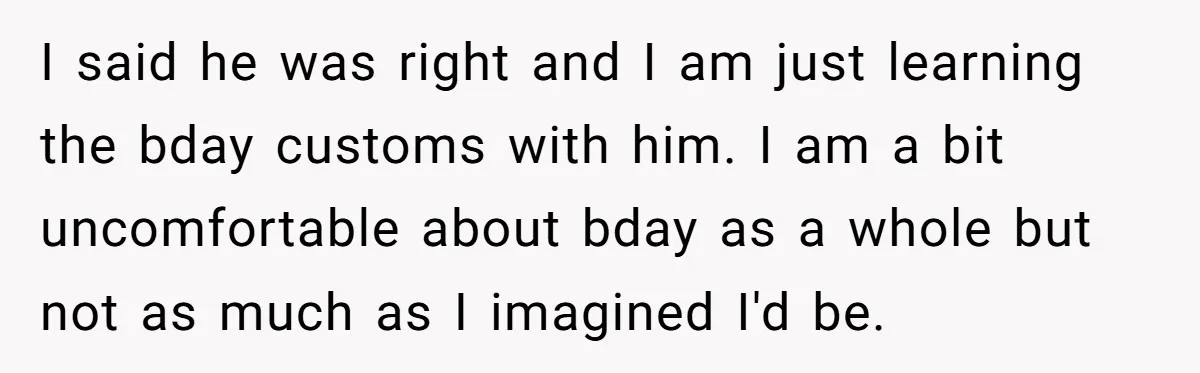 I said he was right and I am just learning the bday customs with him. I am a bit uncomfortable about bday as a whole but not as much as...
