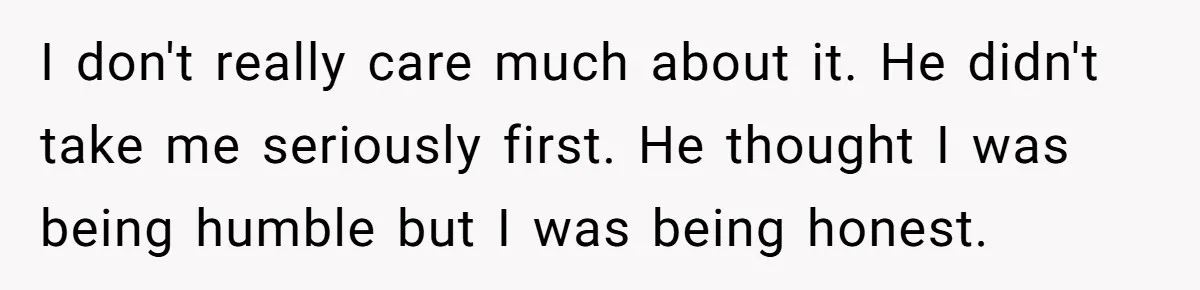 I don't really care much about it. He didn't take me seriously first. He thought I was being humble but I was being honest.