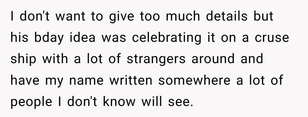 I don't want to give too much details but his bday idea was celebrating it on a cruse ship with a lot of strangers around and have my name written...