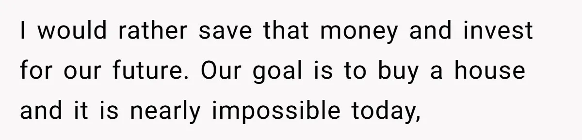 I would rather save that money and invest for our future. Our goal is to buy a house and it is nearly impossible today,