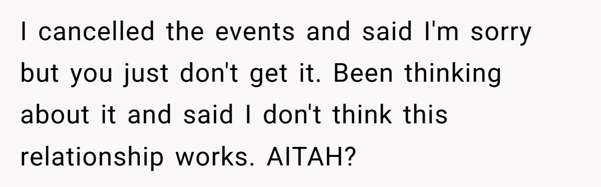 I cancelled the events and said I'm sorry but you just don't get it. Been thinking about it and said I don't think this relationship works. AITAH?