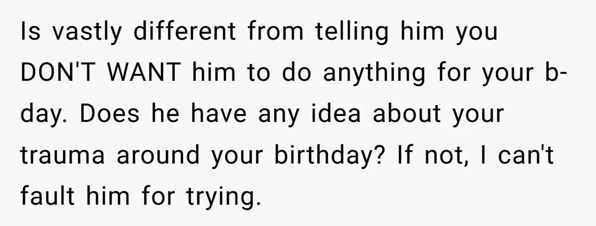 Is vastly different from telling him you DON'T WANT him to do anything for your b-day. Does he have any idea about your trauma around your birthday? If not, I...