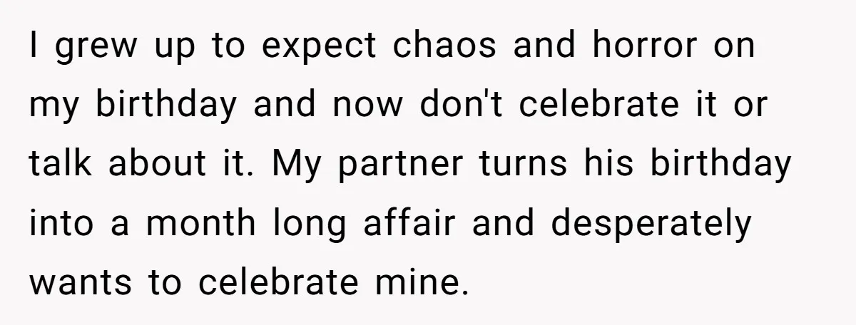 I grew up to expect chaos and horror on my birthday and now don't celebrate it or talk about it. My partner turns his birthday into a month long affair...