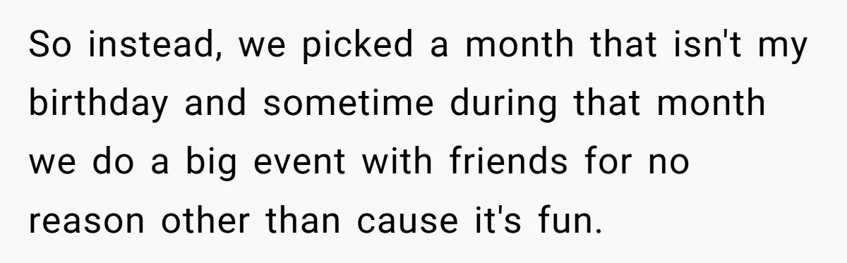 So instead, we picked a month that isn't my birthday and sometime during that month we do a big event with friends for no reason other than cause it's fun.