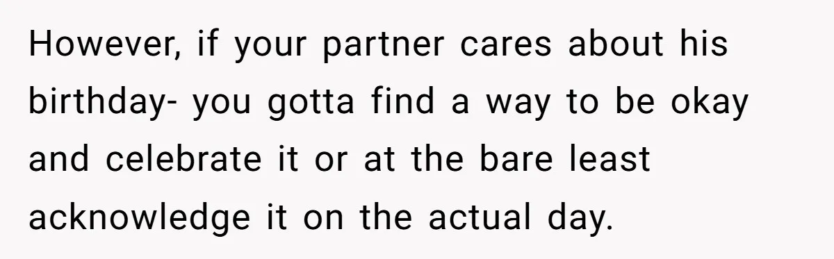 However, if your partner cares about his birthday- you gotta find a way to be okay and celebrate it or at the bare least acknowledge it on the actual day.