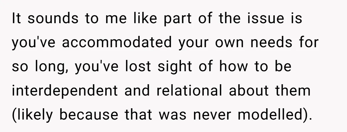 It sounds to me like part of the issue is you've accommodated your own needs for so long, you've lost sight of how to be interdependent and relational about them...