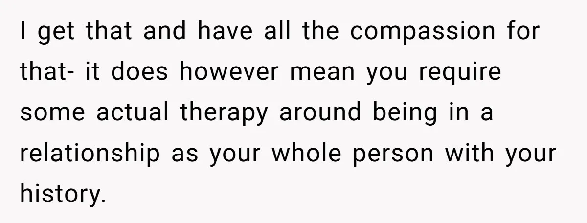 I get that and have all the compassion for that- it does however mean you require some actual therapy around being in a relationship as your whole person with your...