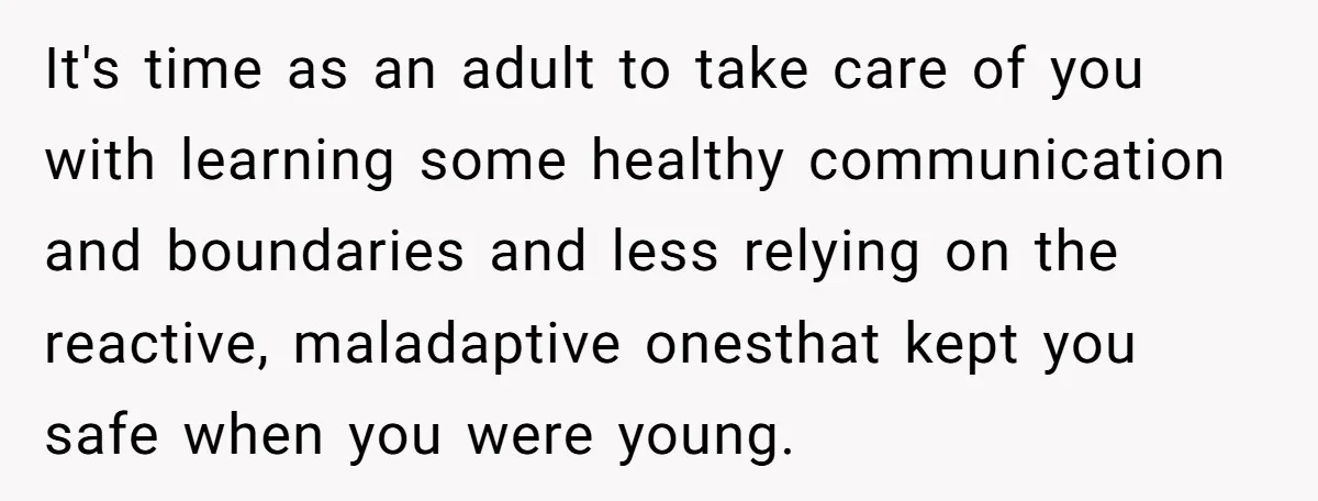 It's time as an adult to take care of you with learning some healthy communication and boundaries and less relying on the reactive, maladaptive onesthat kept you safe when you...