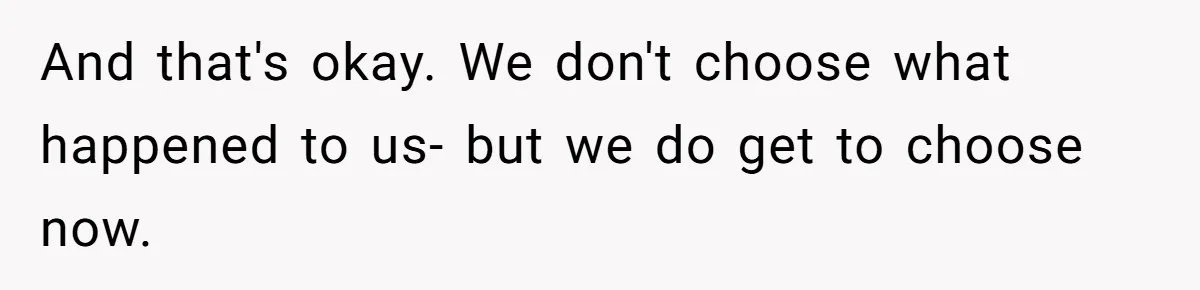 And that's okay. We don't choose what happened to us- but we do get to choose now.