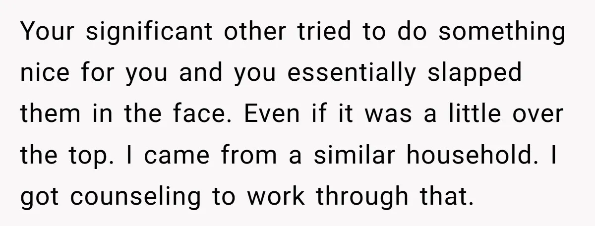 Your significant other tried to do something nice for you and you essentially slapped them in the face. Even if it was a little over the top. I came from...