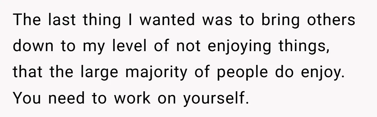 The last thing I wanted was to bring others down to my level of not enjoying things, that the large majority of people do enjoy. You need to work on...