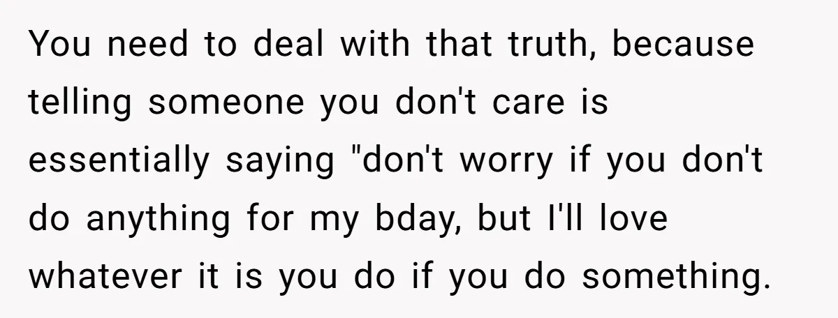 You need to deal with that truth, because telling someone you don't care is essentially saying "don't worry if you don't do anything for my bday, but I'll love whatever...