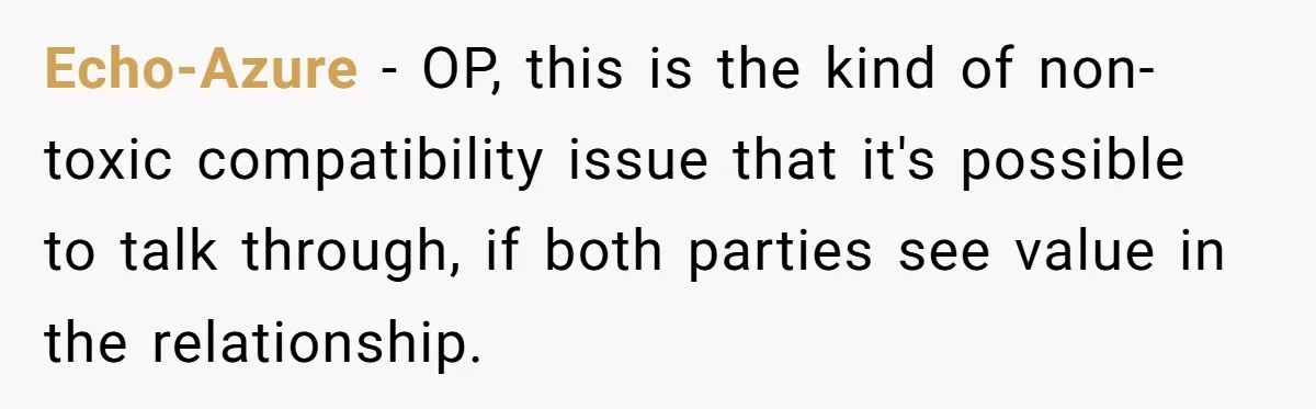 Echo-Azure − OP, this is the kind of non-toxic compatibility issue that it's possible to talk through, if both parties see value in the relationship.