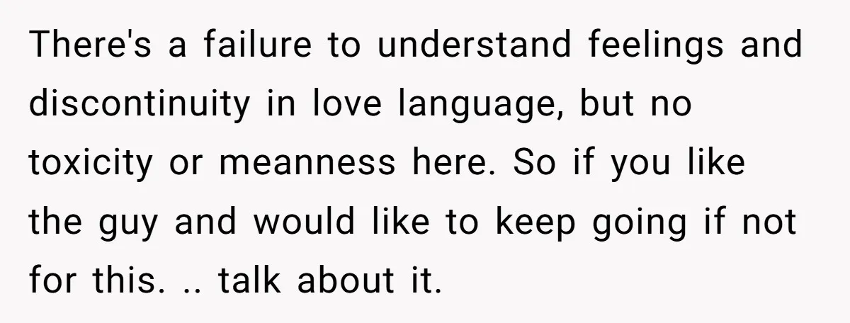 There's a failure to understand feelings and discontinuity in love language, but no toxicity or meanness here. So if you like the guy and would like to keep going if...
