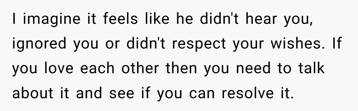 I imagine it feels like he didn't hear you, ignored you or didn't respect your wishes. If you love each other then you need to talk about it and see...