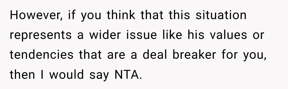 However, if you think that this situation represents a wider issue like his values or tendencies that are a deal breaker for you, then I would say NTA.