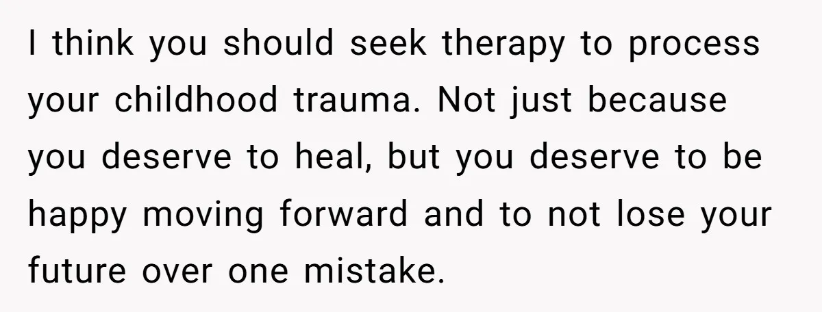 I think you should seek therapy to process your childhood trauma. Not just because you deserve to heal, but you deserve to be happy moving forward and to not lose...