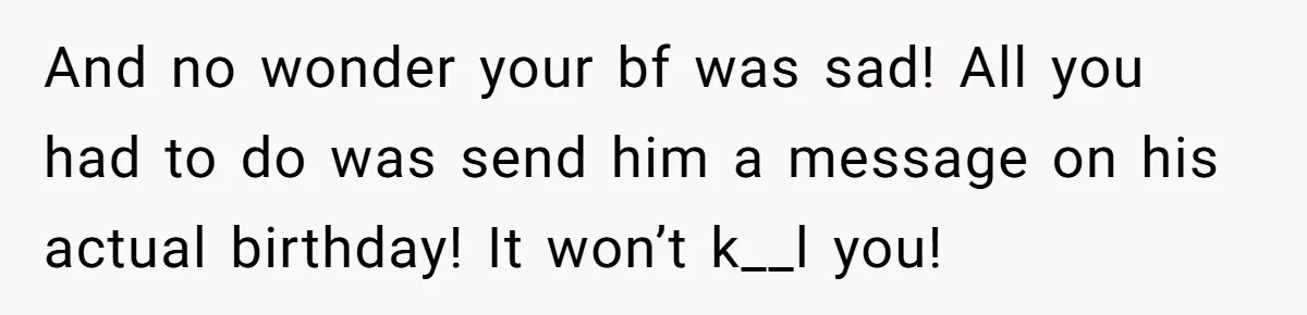 And no wonder your bf was sad! All you had to do was send him a message on his actual birthday! It won’t k__l you!