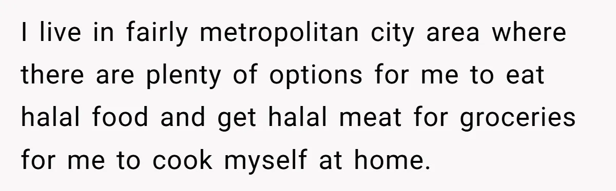I live in fairly metropolitan city area where there are plenty of options for me to eat halal food and get halal meat for groceries for me to cook myself...