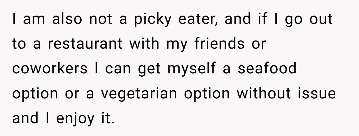 I am also not a picky eater, and if I go out to a restaurant with my friends or coworkers I can get myself a seafood option or a vegetarian...