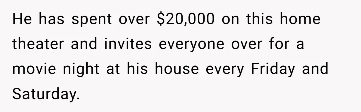 He has spent over $20,000 on this home theater and invites everyone over for a movie night at his house every Friday and Saturday.