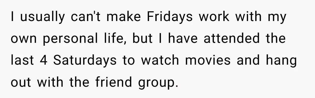 I usually can't make Fridays work with my own personal life, but I have attended the last 4 Saturdays to watch movies and hang out with the friend group.