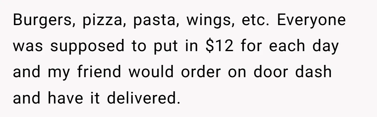 Burgers, pizza, pasta, wings, etc. Everyone was supposed to put in $12 for each day and my friend would order on door dash and have it delivered.