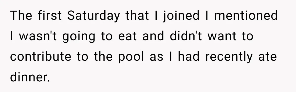 The first Saturday that I joined I mentioned I wasn't going to eat and didn't want to contribute to the pool as I had recently ate dinner.