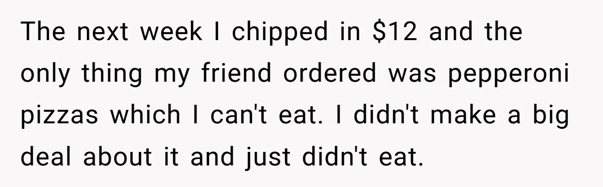The next week I chipped in $12 and the only thing my friend ordered was pepperoni pizzas which I can't eat. I didn't make a big deal about it and...