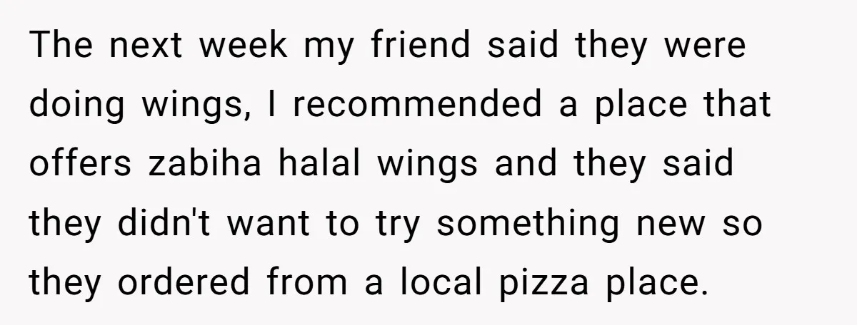The next week my friend said they were doing wings, I recommended a place that offers zabiha halal wings and they said they didn't want to try something new so...