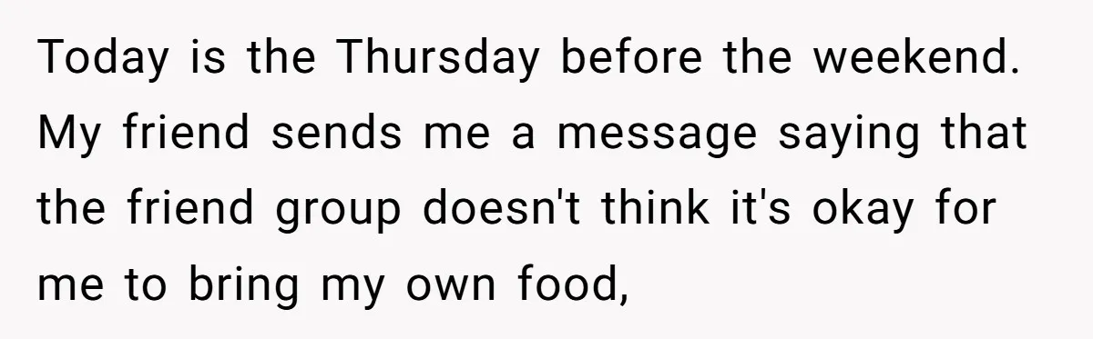 Today is the Thursday before the weekend. My friend sends me a message saying that the friend group doesn't think it's okay for me to bring my own food,
