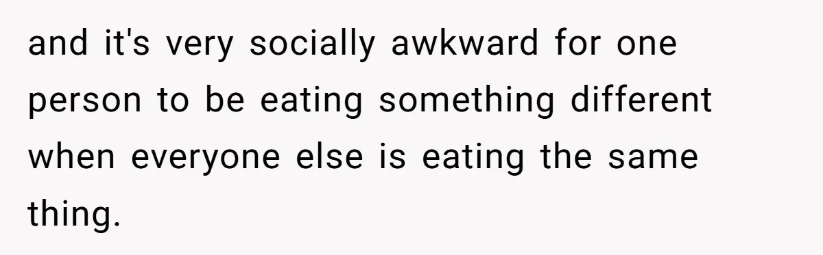 and it's very socially awkward for one person to be eating something different when everyone else is eating the same thing.